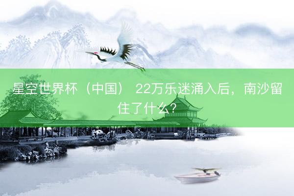 星空世界杯(中国) 22万乐迷涌入后,南沙留住了什么?