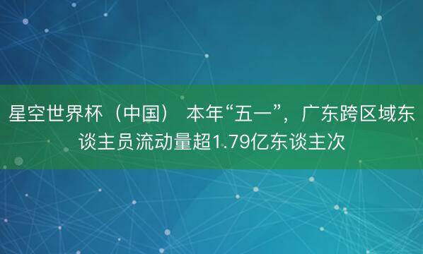 星空世界杯(中国) 本年“五一”,广东跨区域东谈主员流动量超1.79亿东谈主次