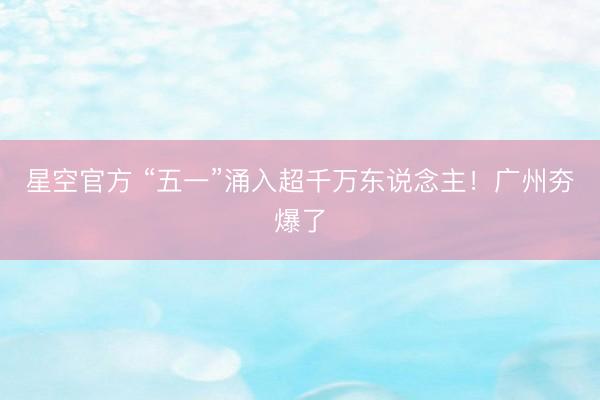 星空官方 “五一”涌入超千万东说念主!广州夯爆了