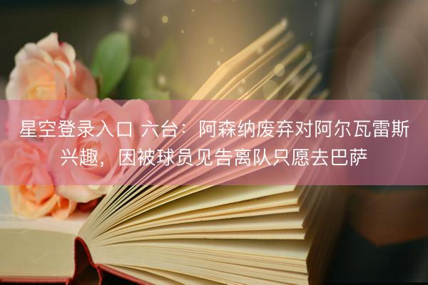 星空登录入口 六台：阿森纳废弃对阿尔瓦雷斯兴趣，因被球员见告离队只愿去巴萨