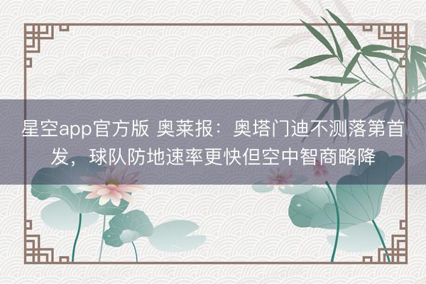星空app官方版 奥莱报:奥塔门迪不测落第首发,球队防地速率更快但空中智商略降