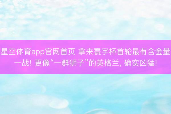 星空体育app官网首页 拿来寰宇杯首轮最有含金量一战! 更像“一群狮子”的英格兰, 确实凶猛!