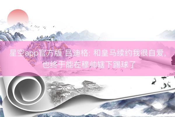 星空app官方版 吕迪格: 和皇马续约我很自爱, 也终于能在穆帅辖下踢球了