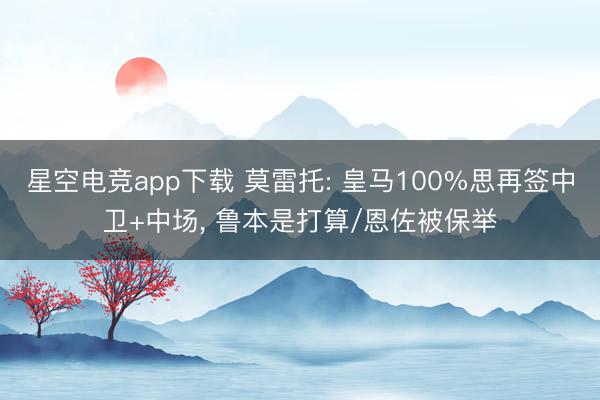 星空电竞app下载 莫雷托: 皇马100%思再签中卫+中场, 鲁本是打算/恩佐被保举