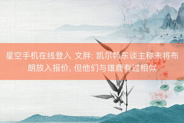 星空手机在线登入 文胖: 凯尔特东谈主称未将布朗放入报价, 但他们与雄鹿有过相似