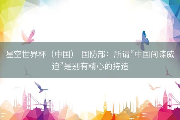 星空世界杯(中国) 国防部:所谓“中国间谍威迫”是别有精心的持造