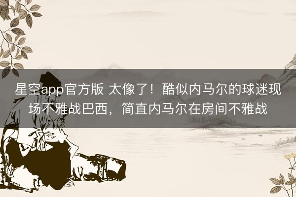 星空app官方版 太像了！酷似内马尔的球迷现场不雅战巴西，<a href=