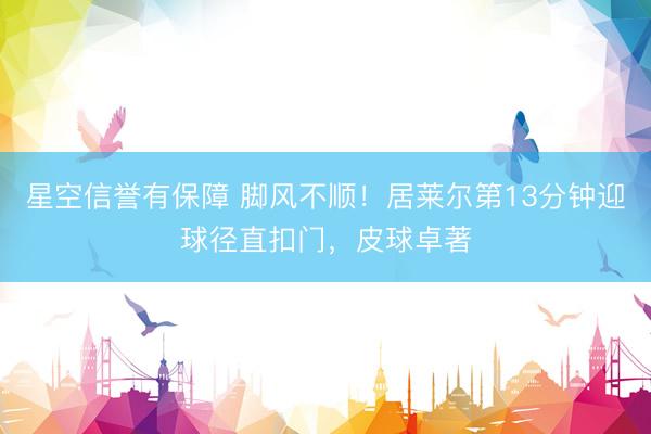 星空信誉有保障 脚风不顺！居莱尔第13分钟迎球径直扣门，皮球卓著
